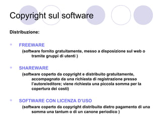 Copyright sul software
Distribuzione:


FREEWARE
(software fornito gratuitamente, messo a disposizione sul web o
tramite gruppi di utenti )



SHAREWARE
(software coperto da copyright e distribuito gratuitamente,
accompagnato da una richiesta di registrazione presso
l’autore/editore; viene richiesta una piccola somma per la
copertura dei costi)



SOFTWARE CON LICENZA D’USO
(software coperto da copyright distribuito dietro pagamento di una
somma una tantum o di un canone periodico )

 