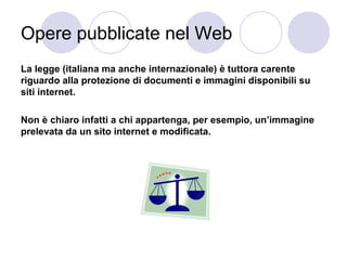 Opere pubblicate nel Web
La legge (italiana ma anche internazionale) è tuttora carente
riguardo alla protezione di documenti e immagini disponibili su
siti internet.
Non è chiaro infatti a chi appartenga, per esempio, un’immagine
prelevata da un sito internet e modificata.

 