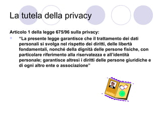 La tutela della privacy
Articolo 1 della legge 675/96 sulla privacy:

“La presente legge garantisce che il trattamento dei dati
personali si svolga nel rispetto dei diritti, delle libertà
fondamentali, nonché della dignità delle persone fisiche, con
particolare riferimento alla riservatezza e all’identità
personale; garantisce altresì i diritti delle persone giuridiche e
di ogni altro ente o associazione”

 