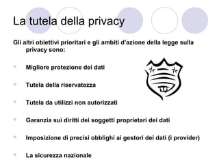 La tutela della privacy
Gli altri obiettivi prioritari e gli ambiti d’azione della legge sulla
privacy sono:


Migliore protezione dei dati



Tutela della riservatezza



Tutela da utilizzi non autorizzati



Garanzia sui diritti dei soggetti proprietari dei dati



Imposizione di precisi obblighi ai gestori dei dati (i provider)



La sicurezza nazionale

 