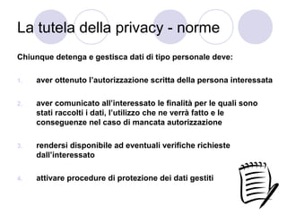 La tutela della privacy - norme
Chiunque detenga e gestisca dati di tipo personale deve:
1.

aver ottenuto l’autorizzazione scritta della persona interessata

2.

aver comunicato all’interessato le finalità per le quali sono
stati raccolti i dati, l’utilizzo che ne verrà fatto e le
conseguenze nel caso di mancata autorizzazione

3.

rendersi disponibile ad eventuali verifiche richieste
dall’interessato

4.

attivare procedure di protezione dei dati gestiti

 