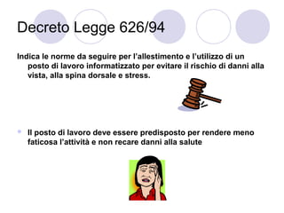Decreto Legge 626/94
Indica le norme da seguire per l’allestimento e l’utilizzo di un
posto di lavoro informatizzato per evitare il rischio di danni alla
vista, alla spina dorsale e stress.



Il posto di lavoro deve essere predisposto per rendere meno
faticosa l’attività e non recare danni alla salute

 