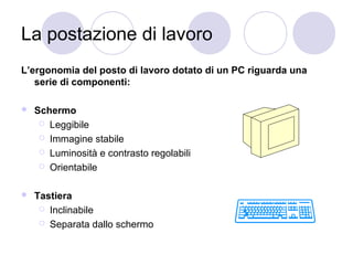 La postazione di lavoro
L’ergonomia del posto di lavoro dotato di un PC riguarda una
serie di componenti:


Schermo
 Leggibile
 Immagine stabile
 Luminosità e contrasto regolabili
 Orientabile



Tastiera
 Inclinabile
 Separata dallo schermo

 