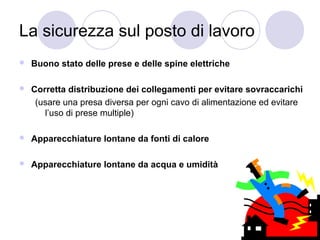La sicurezza sul posto di lavoro


Buono stato delle prese e delle spine elettriche



Corretta distribuzione dei collegamenti per evitare sovraccarichi
(usare una presa diversa per ogni cavo di alimentazione ed evitare
l’uso di prese multiple)



Apparecchiature lontane da fonti di calore



Apparecchiature lontane da acqua e umidità

 