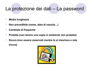 La protezione dei dati – La password


Media lunghezza



Non prevedibile (nome, data di nascita…)



Cambiata di frequente



Protetta (non tenere una copia in ambiente non protetto)



Sicura (non essere osservati mentre la si inserisce e rete
sicura)

 