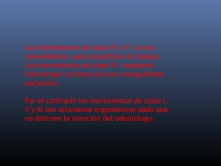 Los movimientos de clase IV y V no son
convenientes para simplificar el trabajo
Los movimientos de clase VI requieren
interrumpir la tarea con sus consiguientes
perjuicios.
Por el contrario los movimientos de clase I,
II y III son altamente ergonómicos dado que
no distraen la atención del odontólogo.

 