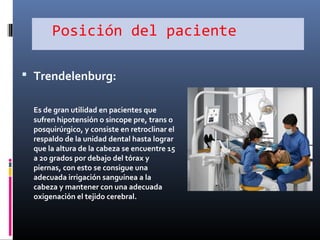 Posición del paciente
 Trendelenburg:
Es de gran utilidad en pacientes que
sufren hipotensión o sincope pre, trans o
posquirúrgico, y consiste en retroclinar el
respaldo de la unidad dental hasta lograr
que la altura de la cabeza se encuentre 15
a 20 grados por debajo del tórax y
piernas, con esto se consigue una
adecuada irrigación sanguínea a la
cabeza y mantener con una adecuada
oxigenación el tejido cerebral.

 