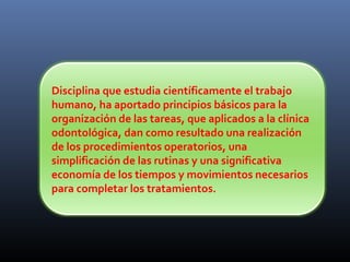 Disciplina que estudia científicamente el trabajo
humano, ha aportado principios básicos para la
organización de las tareas, que aplicados a la clínica
odontológica, dan como resultado una realización
de los procedimientos operatorios, una
simplificación de las rutinas y una significativa
economía de los tiempos y movimientos necesarios
para completar los tratamientos.

 