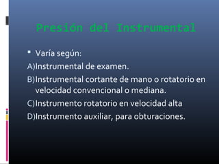 Presión del Instrumental
 Varía según:
A)Instrumental de examen.
B) Instrumental cortante de mano o rotatorio en

velocidad convencional o mediana.
C) Instrumento rotatorio en velocidad alta
D)Instrumento auxiliar, para obturaciones.

 