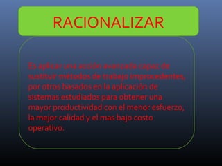 RACIONALIZAR
Es aplicar una acción avanzada capaz de
sustituir métodos de trabajo improcedentes,
por otros basados en la aplicación de
sistemas estudiados para obtener una
mayor productividad con el menor esfuerzo,
la mejor calidad y el mas bajo costo
operativo.

 