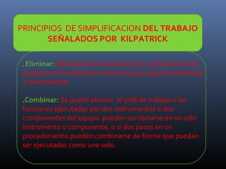 PRINCIPIOS DE SIMPLIFICACION DEL TRABAJO
SEÑALADOS POR KILPATRICK
. Eliminar: Eliminando lo innecesario en componentes de

equipo e instrumento así como en pasos de procedimiento
y movimientos.
.Combinar: Se puede ahorrar el 50% de trabajo si las
funciones ejecutadas por dos instrumentos o dos
componentes del equipo pueden combinarse en un solo
instrumento o componente, o si dos pasos en un
procedimiento pueden combinarse de forma que puedan
ser ejecutadas como uno solo.

 