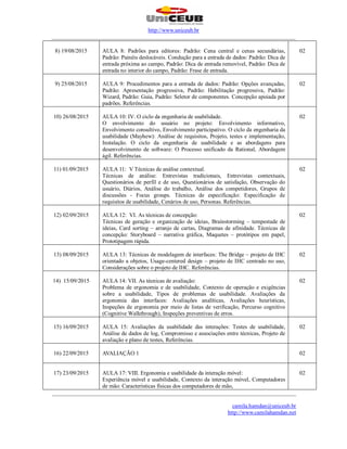 http://www.uniceub.br
______________________________________________________________________________________
______________________________________________________________________________________
camila.hamdan@uniceub.br
http://www.camilahamdan.net
8) 19/08/2015 AULA 8: Padrões para editores: Padrão: Cena central e cenas secundárias,
Padrão: Painéis deslocáveis. Condução para a entrada de dados: Padrão: Dica de
entrada próxima ao campo, Padrão: Dica de entrada removível, Padrão: Dica de
entrada no interior do campo, Padrão: Frase de entrada.
02
9) 25/08/2015 AULA 9: Procedimentos para a entrada de dados: Padrão: Opções avançadas,
Padrão: Apresentação progressiva, Padrão: Habilitação progressiva, Padrão:
Wizard, Padrão: Guia, Padrão: Seletor de componentes. Concepção apoiada por
padrões. Referências.
02
10) 26/08/2015 AULA 10: IV. O ciclo da engenharia de usabilidade.
O envolvimento do usuário no projeto: Envolvimento informativo,
Envolvimento consultivo, Envolvimento participativo. O ciclo da engenharia da
usabilidade (Mayhew): Análise de requisitos, Projeto, testes e implementação,
Instalação. O ciclo da engenharia de usabilidade e as abordagens para
desenvolvimento de software: O Processo unificado da Rational, Abordagem
ágil. Referências.
02
11) 01/09/2015 AULA 11: V Técnicas de análise contextual.
Técnicas de análise: Entrevistas tradicionais, Entrevistas contextuais,
Questionários de perfil e de uso, Questionários de satisfação, Observação do
usuário, Diários, Análise do trabalho, Análise dos competidores, Grupos de
discussões - Focus groups. Técnicas de especificação: Especificação de
requisitos de usabilidade, Cenários de uso, Personas. Referências.
02
12) 02/09/2015 AULA 12: VI. As técnicas de concepção:
Técnicas de geração e organização de ideias, Brainstorming – tempestade de
ideias, Card sorting – arranjo de cartas, Diagramas de afinidade. Técnicas de
concepção: Storyboard – narrativa gráfica, Maquetes – protótipos em papel,
Prototipagem rápida.
02
13) 08/09/2015 AULA 13: Técnicas de modelagem de interfaces: The Bridge – projeto de IHC
orientado a objetos, Usage-centered design – projeto de IHC centrado no uso,
Considerações sobre o projeto de IHC. Referências.
02
14) 15/09/2015 AULA 14: VII. As técnicas de avaliação:
Problema de ergonomia e de usabilidade, Contexto de operação e exigências
sobre a usabilidade, Tipos de problemas de usabilidade. Avaliações da
ergonomia das interfaces: Avaliações analíticas, Avaliações heurísticas,
Inspeções de ergonomia por meio de listas de verificação, Percurso cognitivo
(Cognitive Walkthrough), Inspeções preventivas de erros.
02
15) 16/09/2015 AULA 15: Avaliações da usabilidade das interações: Testes de usabilidade,
Análise de dados de log, Compromisso e associações entre técnicas, Projeto de
avaliação e plano de testes, Referências.
02
16) 22/09/2015 AVALIAÇÃO 1 02
17) 23/09/2015 AULA 17: VIII. Ergonomia e usabilidade da interação móvel:
Experiência móvel e usabilidade, Contexto da interação móvel, Computadores
de mão: Características físicas dos computadores de mão,
02
 