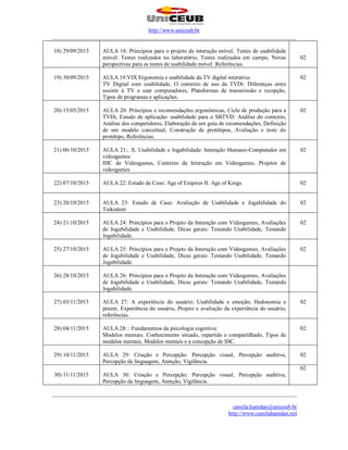 http://www.uniceub.br
______________________________________________________________________________________
______________________________________________________________________________________
camila.hamdan@uniceub.br
http://www.camilahamdan.net
18) 29/09/2015 AULA 18: Princípios para o projeto da interação móvel. Testes de usabilidade
móvel: Testes realizados no laboratório, Testes realizados em campo, Novas
perspectivas para os testes de usabilidade móvel. Referências.
02
19) 30/09/2015 AULA 19:VIX Ergonomia e usabilidade da TV digital interativa:
TV Digital com usabilidade, O contexto de uso da TVDi: Diferenças entre
assistir à TV e usar computadores, Plataformas de transmissão e recepção,
Tipos de programas e aplicações.
02
20) 15/05/2015 AULA 20: Princípios e recomendações ergonômicas, Ciclo de produção para a
TVDi, Estudo de aplicação: usabilidade para o SBTVD: Análise do contexto,
Análise dos competidores, Elaboração de um guia de recomendações, Definição
de um modelo conceitual, Construção de protótipos, Avaliação e teste do
protótipo, Referências.
02
21) 06/10/2015 AULA 21:. X. Usabilidade e Jogabilidade: Interação Humano-Computador em
videogames:
IHC de Videogames, Contexto da Interação em Videogames, Projetos de
videogames
02
22) 07/10/2015 AULA 22: Estudo de Caso: Age of Empires II: Age of Kings 02
23) 20/10/2015 AULA 23: Estudo de Caso: Avaliação de Usabilidade e Jogabilidade do
Taikodom
02
24) 21/10/2015 AULA 24: Princípios para o Projeto da Interação com Videogames, Avaliações
de Jogabilidade e Usabilidade, Dicas gerais: Testando Usabilidade, Testando
Jogabilidade.
02
25) 27/10/2015 AULA 25: Princípios para o Projeto da Interação com Videogames, Avaliações
de Jogabilidade e Usabilidade, Dicas gerais: Testando Usabilidade, Testando
Jogabilidade.
02
26) 28/10/2015 AULA 26: Princípios para o Projeto da Interação com Videogames, Avaliações
de Jogabilidade e Usabilidade, Dicas gerais: Testando Usabilidade, Testando
Jogabilidade.
27) 03/11/2015 AULA 27: A experiência do usuário: Usabilidade e emoção, Hedonomia e
prazer, Experiência do usuário, Projeto e avaliação da experiência do usuário,
referências.
02
28) 04/11/2015 AULA 28: : Fundamentos da psicologia cognitiva:
Modelos mentais: Conhecimento situado, repartido e compartilhado, Tipos de
modelos mentais, Modelos mentais e a concepção de IHC.
02
29) 10/11/2015 AULA 29: Criação e Percepção: Percepção visual, Percepção auditiva,
Percepção da linguagem, Atenção, Vigilância.
02
30) 11/11/2015 AULA 30: Criação e Percepção: Percepção visual, Percepção auditiva,
Percepção da linguagem, Atenção, Vigilância.
02
 