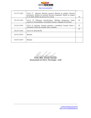 http://www.uniceub.br
______________________________________________________________________________________
______________________________________________________________________________________
camila.hamdan@uniceub.br
http://www.camilahamdan.net
31) 17/11/2015 AULA 31: Memória: Memória sensorial, Memória de trabalho, Memória
permanente. Modelos da Interação Humano-Computador: Modelo de estágios
da atividade, Modelo do processo de controle. 02
32) 18/11/2015 AULA 32: Diferenças interindividuais: Múltiplas inteligências, Estilos
cognitivos, Personalidades, Acomodação humana e adaptação de interfaces.
02
33) 24/11/2015 AULA 33: Emoções: Emoções primárias e secundárias, Emoção, humor e
sentimento, Efeitos das emoções sobre a cognição
02
34) 25/11/2015 AULA 34: AVALIAÇÃO
02
35) 01/12/2015 Menções
36) 02/12/2015 Menções
______________________
Profa. MSc. Camila Hamdan
Doutoranda em Arte e Tecnologia - UnB
 