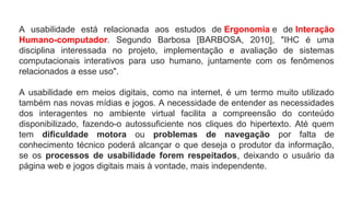 A usabilidade está relacionada aos estudos de Ergonomia e de Interação
Humano-computador. Segundo Barbosa [BARBOSA, 2010], "IHC é uma
disciplina interessada no projeto, implementação e avaliação de sistemas
computacionais interativos para uso humano, juntamente com os fenômenos
relacionados a esse uso".
A usabilidade em meios digitais, como na internet, é um termo muito utilizado
também nas novas mídias e jogos. A necessidade de entender as necessidades
dos interagentes no ambiente virtual facilita a compreensão do conteúdo
disponibilizado, fazendo-o autossuficiente nos cliques do hipertexto. Até quem
tem dificuldade motora ou problemas de navegação por falta de
conhecimento técnico poderá alcançar o que deseja o produtor da informação,
se os processos de usabilidade forem respeitados, deixando o usuário da
página web e jogos digitais mais à vontade, mais independente.
 