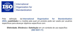 Pela definição da International Organization for Standardization
(ISO), usabilidade é a medida pela qual um produto pode ser usado por usuários
específicos para alcançar objetivos específicos com:
Efetividade, Eficiência e Satisfação em um contexto de uso específico
(ISO 9241-11)
 