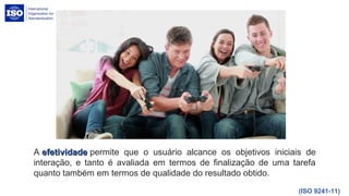 A efetividadeefetividade permite que o usuário alcance os objetivos iniciais de
interação, e tanto é avaliada em termos de finalização de uma tarefa
quanto também em termos de qualidade do resultado obtido.
(ISO 9241-11)
 