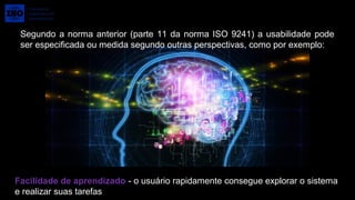 Segundo a norma anterior (parte 11 da norma ISO 9241) a usabilidade pode 
ser especificada ou medida segundo outras perspectivas, como por exemplo:
Facilidade de aprendizado - o usuário rapidamente consegue explorar o sistema 
e realizar suas tarefas
 