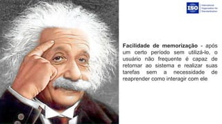 Facilidade de memorização -  após 
um  certo  período  sem  utilizá-lo,  o 
usuário  não  frequente  é  capaz  de 
retornar  ao  sistema  e  realizar  suas 
tarefas  sem  a  necessidade  de 
reaprender como interagir com ele
 