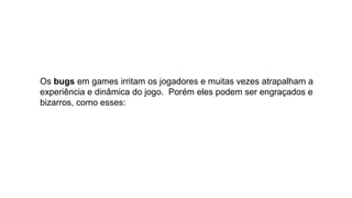 Os bugs em games irritam os jogadores e muitas vezes atrapalham a 
experiência e dinâmica do jogo.  Porém eles podem ser engraçados e 
bizarros, como esses:
 