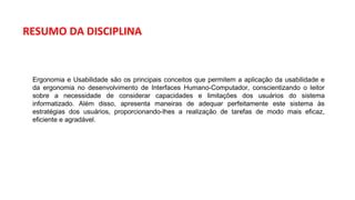 Ergonomia e Usabilidade são os principais conceitos que permitem a aplicação da usabilidade e
da ergonomia no desenvolvimento de Interfaces Humano-Computador, conscientizando o leitor
sobre a necessidade de considerar capacidades e limitações dos usuários do sistema
informatizado. Além disso, apresenta maneiras de adequar perfeitamente este sistema às
estratégias dos usuários, proporcionando-lhes a realização de tarefas de modo mais eficaz,
eficiente e agradável.
RESUMO DA DISCIPLINA
 