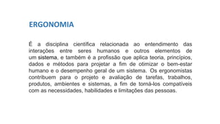 É a disciplina científica relacionada ao entendimento das
interações entre seres humanos e outros elementos de
um sistema, e também é a profissão que aplica teoria, princípios,
dados e métodos para projetar a fim de otimizar o bem-estar
humano e o desempenho geral de um sistema. Os ergonomistas
contribuem para o projeto e avaliação de tarefas, trabalhos,
produtos, ambientes e sistemas, a fim de torná-los compatíveis
com as necessidades, habilidades e limitações das pessoas.
ERGONOMIA
 