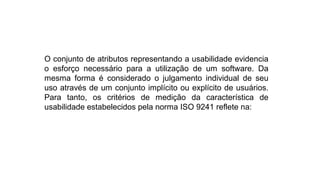 O conjunto de atributos representando a usabilidade evidencia
o esforço necessário para a utilização de um software. Da
mesma forma é considerado o julgamento individual de seu
uso através de um conjunto implícito ou explícito de usuários.
Para tanto, os critérios de medição da característica de
usabilidade estabelecidos pela norma ISO 9241 reflete na:
 
