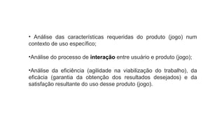 • Análise das características requeridas do produto (jogo) num
contexto de uso específico;
•Análise do processo de interação entre usuário e produto (jogo);
•Análise da eficiência (agilidade na viabilização do trabalho), da
eficácia (garantia da obtenção dos resultados desejados) e da
satisfação resultante do uso desse produto (jogo).
 
