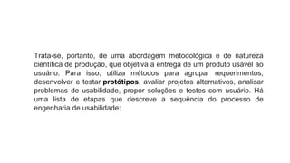Trata-se, portanto, de uma abordagem metodológica e de natureza
científica de produção, que objetiva a entrega de um produto usável ao
usuário. Para isso, utiliza métodos para agrupar requerimentos,
desenvolver e testar protótipos, avaliar projetos alternativos, analisar
problemas de usabilidade, propor soluções e testes com usuário. Há
uma lista de etapas que descreve a sequência do processo de
engenharia de usabilidade:
 