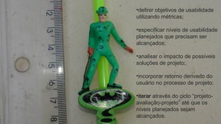 •definir objetivos de usabilidade
utilizando métricas;
•especificar níveis de usabilidade
planejados que precisam ser
alcançados;
•analisar o impacto de possíveis
soluções de projeto;
•incorporar retorno derivado do
usuário no processo de projeto;
•iterar através do ciclo “projeto-
avaliação-projeto” até que os
níveis planejados sejam
alcançados.
 
