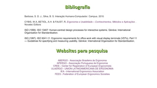 BibliografiaBibliografia
Barbosa, S. D. J., Silva, B. S. Interação Humano-Computador. Campus. 2010.
CYBIS, W.A, BETIOL, A.H. & FAUST, R, Ergonomia e Usabilidade – Conhecimentos, Métodos e Aplicações .
Novatec Editora
ISO (1999). ISO 13407: Human-centred design processes for interactive systems. Gènève: International
Organisation for Standardisation.
ISO (1997). ISO 9241-11: Ergonomic requirements for office work with visual display terminals (VDTs). Part 11
— Guidelines for specifying and measuring usability. Gènève: International Organisation for Standardisation.
ABERGO - Associação Brasileira de Ergonomia
APERGO - Associação Portuguesa de Ergonomia
CREE - Center for Registration of European Ergonomists
ULAERGO - UNION LATINOAMERICANA DE ERGONOMIA
IEA - International Ergonomics Association
FEES - Federation of European Ergonomics Societies
Websites para pesquisaWebsites para pesquisa
 