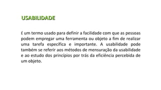 É um termo usado para definir a facilidade com que as pessoas
podem empregar uma ferramenta ou objeto a fim de realizar
uma tarefa específica e importante. A usabilidade pode
também se referir aos métodos de mensuração da usabilidade
e ao estudo dos princípios por trás da eficiência percebida de
um objeto.
USABILIDADEUSABILIDADE
 
