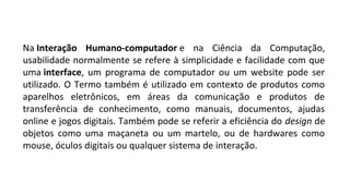 Na Interação Humano-computador e na Ciência da Computação,
usabilidade normalmente se refere à simplicidade e facilidade com que
uma interface, um programa de computador ou um website pode ser
utilizado. O Termo também é utilizado em contexto de produtos como
aparelhos eletrônicos, em áreas da comunicação e produtos de
transferência de conhecimento, como manuais, documentos, ajudas
online e jogos digitais. Também pode se referir a eficiência do design de
objetos como uma maçaneta ou um martelo, ou de hardwares como
mouse, óculos digitais ou qualquer sistema de interação.
 