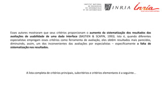 Esses autores mostraram que seus critérios proporcionam o aumento da sistematização dos resultados das
avaliações de usabilidade de uma dada interface (BASTIEN & SCAPIN, 1993). Isto é, quando diferentes
especialistas empregam esses critérios como ferramenta de avaliação, eles obtêm resultados mais parecidos,
diminuindo, assim, um dos inconvenientes das avaliações por especialistas – especificamente a falta de
sistematização nos resultados.
A lista completa de critérios principais, subcritérios e critérios elementares é a seguinte...
 