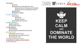 ■ condução
■ convite
■ agrupamento e distinção entre itens
■ agrupamento e distinção por localização
■ agrupamento e distinção por formato
■ legibilidade
■ feedback imediato
■ carga de trabalho
■ brevidade
■ concisão
■ ações mínimas
■ densidade informacional
■ controle explícito
■ ações explícitas
■ controle do usuário
■ adaptabilidade
■ flexibilidade
■ consideração da experiência do usuário
■ gestão de erros
■ proteção contra os erros
■ qualidade das mensagens de erros
■ correção dos erros
■ homogeneidade/consistência
■ significado de códigos e denominações
■ compatibilidade
 