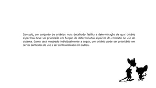 Contudo, um conjunto de critérios mais detalhado facilita a determinação de qual critério
específico deve ser priorizado em função de determinados aspectos do contexto de uso do
sistema. Como será mostrado individualmente a seguir, um critério pode ser prioritário em
certos contextos de uso e ser contraindicado em outros.
 