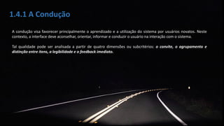 1.4.1 A Condução
A condução visa favorecer principalmente o aprendizado e a utilização do sistema por usuários novatos. Neste
contexto, a interface deve aconselhar, orientar, informar e conduzir o usuário na interação com o sistema.
Tal qualidade pode ser analisada a partir de quatro dimensões ou subcritérios: o convite, o agrupamento e
distinção entre itens, a legibilidade e o feedback imediato.
 