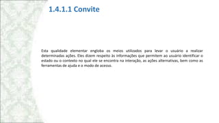 1.4.1.1 Convite
Esta qualidade elementar engloba os meios utilizados para levar o usuário a realizar
determinadas ações. Eles dizem respeito às informações que permitem ao usuário identificar o
estado ou o contexto no qual ele se encontra na interação, as ações alternativas, bem como as
ferramentas de ajuda e o modo de acesso.
 