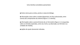 Uma interface convidativa apresentará:
■ títulos claros para as telas, janelas e caixas de diálogo;
■ informações claras sobre o estado (disponível, em foco selecionado, entre
outros) dos componentes do sistema (Figura 1.1 à direita);
■ informações sobre o preenchimento de um formulário (Figura 1.1 à esquerda),
sobre as entradas esperadas, como seu nome, sua descrição, seu formato e as
unidades de medida;
■ opções de ajuda claramente indicadas.
 