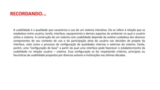 A usabilidade é a qualidade que caracteriza o uso de um sistema interativo. Ela se refere à relação que se
estabelece entre usuário, tarefa, interface, equipamento e demais aspectos do ambiente no qual o usuário
utiliza o sistema. A construção de um sistema com usabilidade depende da análise cuidadosa dos diversos
componentes de seu contexto de uso e da participação ativa do usuário nas decisões de projeto da
interface, visto como o processo de configuração de qualidades internas e externas do sistema. Existe,
porém, uma “configuração de base” a partir da qual uma interface pode favorecer o estabelecimento da
usabilidade na relação usuário – sistema. Essa configuração se faz respeitando critérios, princípios ou
heurísticas de usabilidade propostos por diversos autores e instituições nas últimas décadas.
RECORDANDO...
 