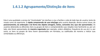 1.4.1.2 Agrupamento/Distinção de itens
Esta é uma qualidade a serviço da “intuitividade” da interface e visa a facilitar a vida de todo tipo de usuário, tanto do
novato como do experiente. A rápida compreensão de uma tela/jogo pelo usuário depende, dentre outras coisas, do
posicionamento, da ordenação e da forma dos objetos (imagens, textos, comandos etc.) que são apresentados. Os
usuários detectarão os diferentes itens ou grupos de itens e compreenderão suas relações mais facilmente se, por um
lado, eles forem apresentados de maneira organizada (por exemplo, ordem alfabética, frequência de uso etc.) e, por
outro, os itens ou grupos de itens forem apresentados em formatos, ou codificados de maneira a indicar suas
similaridades ou diferenças.
 