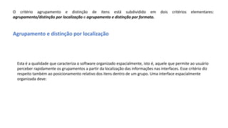 O critério agrupamento e distinção de itens está subdividido em dois critérios elementares:
agrupamento/distinção por localização e agrupamento e distinção por formato.
Agrupamento e distinção por localização
Esta é a qualidade que caracteriza o software organizado espacialmente, isto é, aquele que permite ao usuário
perceber rapidamente os grupamentos a partir da localização das informações nas interfaces. Esse critério diz
respeito também ao posicionamento relativo dos itens dentro de um grupo. Uma interface espacialmente
organizada deve:
 