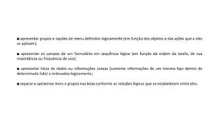 (Gif animado)
■ apresentar grupos e opções de menu definidos logicamente (em função dos objetos e das ações que a eles
se aplicam);
■ apresentar os campos de um formulário em sequência lógica (em função da ordem da tarefa, de sua
importância ou frequência de uso);
■ apresentar listas de dados ou informações coesas (somente informações de um mesmo tipo dentro de
determinada lista) e ordenadas logicamente;
■ separar e aproximar itens e grupos nas telas conforme as relações lógicas que se estabelecem entre eles.
 