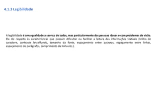 João na terra do gigante!(Gif animado)
4.1.3 Legibilidade
A legibilidade é uma qualidade a serviço de todos, mas particularmente das pessoas idosas e com problemas de visão.
Ela diz respeito às características que possam dificultar ou facilitar a leitura das informações textuais (brilho do
caractere, contraste letra/fundo, tamanho da fonte, espaçamento entre palavras, espaçamento entre linhas,
espaçamento de parágrafos, comprimento da linha etc.).
 