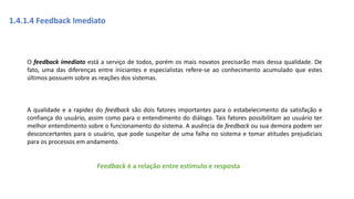 1.4.1.4 Feedback Imediato
O feedback imediato está a serviço de todos, porém os mais novatos precisarão mais dessa qualidade. De
fato, uma das diferenças entre iniciantes e especialistas refere-se ao conhecimento acumulado que estes
últimos possuem sobre as reações dos sistemas.
A qualidade e a rapidez do feedback são dois fatores importantes para o estabelecimento da satisfação e
confiança do usuário, assim como para o entendimento do diálogo. Tais fatores possibilitam ao usuário ter
melhor entendimento sobre o funcionamento do sistema. A ausência de feedback ou sua demora podem ser
desconcertantes para o usuário, que pode suspeitar de uma falha no sistema e tomar atitudes prejudiciais
para os processos em andamento.
Feedback é a relação entre estímulo e resposta
 