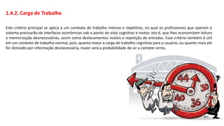 1.4.2. Carga de Trabalho
Este critério principal se aplica a um contexto de trabalho intenso e repetitivo, no qual os profissionais que operam o
sistema precisarão de interfaces econômicas sob o ponto de vista cognitivo e motor, isto é, que lhes economizem leitura
e memorização desnecessárias, assim como deslocamentos inúteis e repetição de entradas. Esse critério também é útil
em um contexto de trabalho normal, pois, quanto maior a carga de trabalho cognitivo para o usuário, ou quanto mais ele
for distraído por informação desnecessária, maior será a probabilidade de vir a cometer erros.
 
