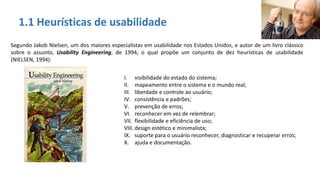 1.1 Heurísticas de usabilidade
Segundo Jakob Nielsen, um dos maiores especialistas em usabilidade nos Estados Unidos, e autor de um livro clássico
sobre o assunto, Usability Engineering, de 1994, o qual propõe um conjunto de dez heurísticas de usabilidade
(NIELSEN, 1994):
I. visibilidade do estado do sistema;
II. mapeamento entre o sistema e o mundo real;
III. liberdade e controle ao usuário;
IV. consistência e padrões;
V. prevenção de erros;
VI. reconhecer em vez de relembrar;
VII. flexibilidade e eficiência de uso;
VIII. design estético e minimalista;
IX. suporte para o usuário reconhecer, diagnosticar e recuperar erros;
X. ajuda e documentação.
 