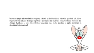 O critério carga de trabalho diz respeito a todos os elementos da interface que têm um papel
importante na redução da carga cognitiva e perceptiva do usuário e no aumento da eficiência do
diálogo. Subdivide-se em dois critérios: brevidade (que inclui concisão e ações mínimas) e
densidade informacional.
 