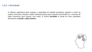 1.4.2. 1 Brevidade
O software ergonômico deve respeitar a capacidade de trabalho perceptivo, cognitivo e motor do
usuário, tanto para entradas e saídas individuais quanto para conjuntos de entradas (i.e., conjuntos de
ações necessárias para alcançar uma meta). O critério brevidade se divide em duas qualidades
elementares: concisão e ações mínimas.
 