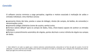 Concisão
O software conciso minimiza a carga perceptiva, cognitiva e motora associada à realização de saídas e
entradas individuais. Uma interface concisa:
■ apresenta títulos (de telas, janelas e caixas de diálogo), rótulos (de campos, de botões, de comandos) e
denominações curtas;
■ apresenta códigos arbitrários (nome de usuário, senha) curtos;
■ fornece valores default1 (para os campos de dados, listas, check boxes) capazes de acelerar as entradas
individuais;
■ fornece o preenchimento automático de vírgulas, pontos decimais e zeros à direita da vírgula nos campos
de dados.
1. Valor default é um valor ou opção que o sistema seleciona automaticamente, colocando-se no foco da ação do usuário. Se ele for
adequado, o usuário não terá muito trabalho para realizar a entrada de um dado ou comando, pois a seleção já foi realizada pelo sistema.
Basta que agora ele confirme essa entrada.
 